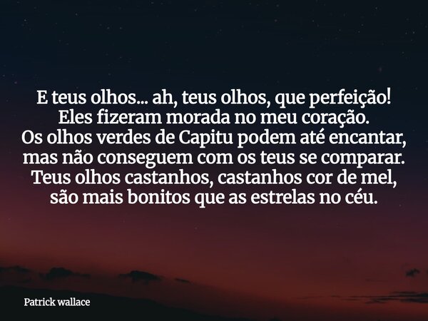 E teus olhos... ah, teus olhos, que perfeição! Eles fizeram morada no meu coração. Os olhos verdes de Capitu podem até encantar, mas não conseguem com os teus s... Frase de Patrick wallace.