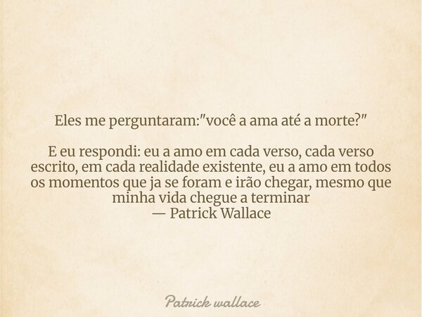 Eles me perguntaram: "você a ama até a morte?" E eu respondi: eu a amo em cada verso, cada verso escrito, em cada realidade existente, eu a amo em tod... Frase de Patrick wallace.
