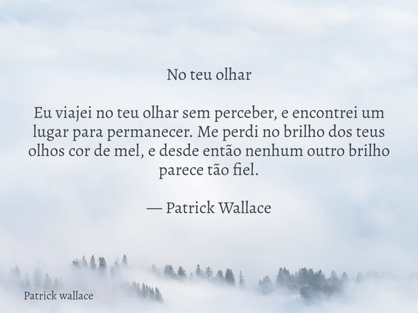 No teu olhar Eu viajei no teu olhar sem perceber, e encontrei um lugar para permanecer. Me perdi no brilho dos teus olhos cor de mel, e desde então nenhum outro... Frase de Patrick wallace.