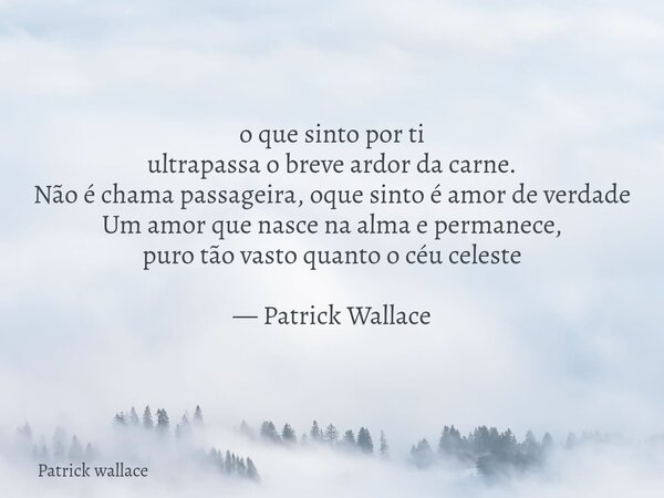 o que sinto por ti ultrapassa o breve ardor da carne. Não é chama passageira, oque sinto é amor de verdade Um amor que nasce na alma e permanece, puro tão vasto... Frase de Patrick wallace.