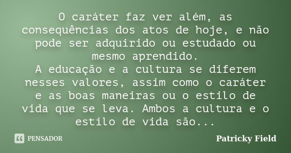 O caráter faz ver além, as consequências dos atos de hoje, e não pode ser adquirido ou estudado ou mesmo aprendido. A educação e a cultura se diferem nesses val... Frase de Patricky Field.