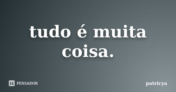 tudo é muita coisa.... Frase de patricya.