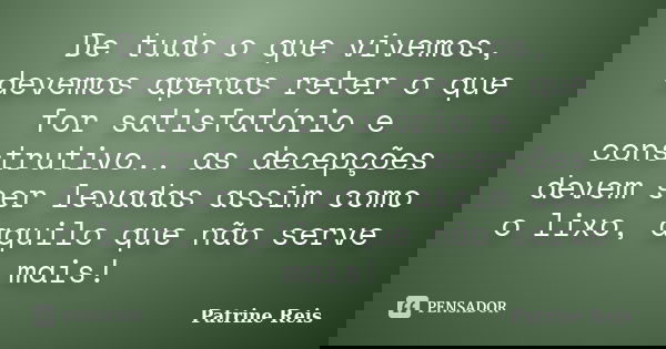De tudo o que vivemos, devemos apenas reter o que for satisfatório e construtivo.. as decepções devem ser levadas assim como o lixo, aquilo que não serve mais!... Frase de Patrine Reis.