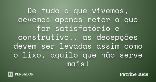 De tudo o que vivemos, devemos apenas reter o que for satisfatório e construtivo.. as decepções devem ser levadas assim como o lixo, aquilo que não serve mais!... Frase de Patrine Reis.