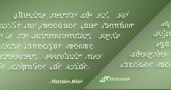 Queira perto de si, só aquilo ou pessoas que tenham algo a te acrescentar, seja egoísta consigo mesmo, desejes crescer, evoluir nas coisas mais simples da vida.... Frase de Patrine Reis.
