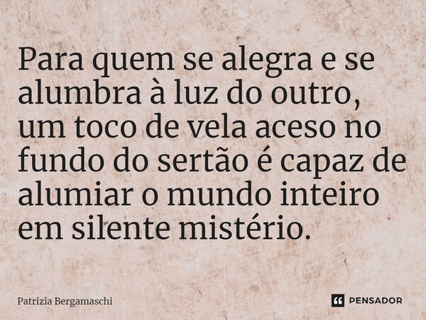 ⁠Para quem se alegra e se alumbra à luz do outro, um toco de vela aceso no fundo do sertão é capaz de alumiar o mundo inteiro em silente mistério.... Frase de Patrizia Bergamaschi.
