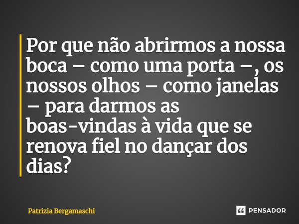 ⁠Por que não abrirmos a nossa boca – como uma porta –, os nossos olhos – como janelas – para darmos as boas-vindas à vida que se renova fiel no dançar dos dias?... Frase de Patrizia Bergamaschi.