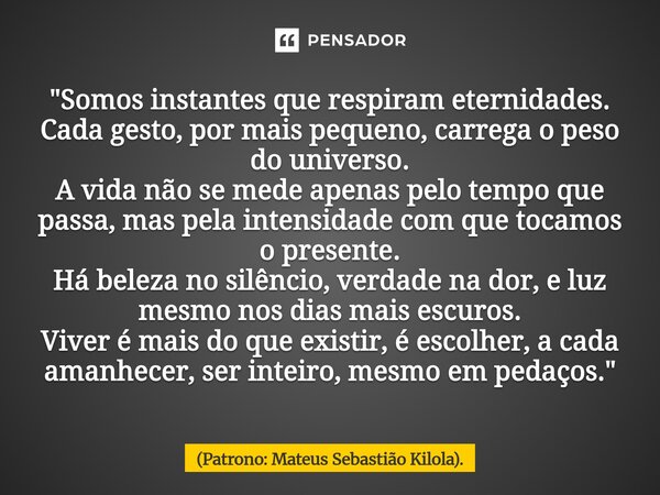 "Somos instantes que respiram eternidades. Cada gesto, por mais pequeno, carrega o peso do universo. A vida não se mede apenas pelo tempo que passa, mas pe... Frase de (Patrono: Mateus Sebastião Kilola)..