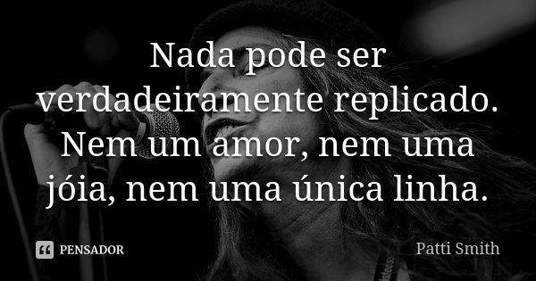 Nada pode ser verdadeiramente replicado. Nem um amor, nem uma jóia, nem uma única linha.... Frase de Patti Smith.