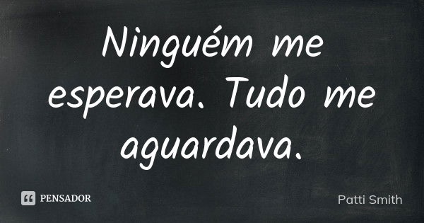 Ninguém me esperava. Tudo me aguardava.... Frase de Patti Smith.