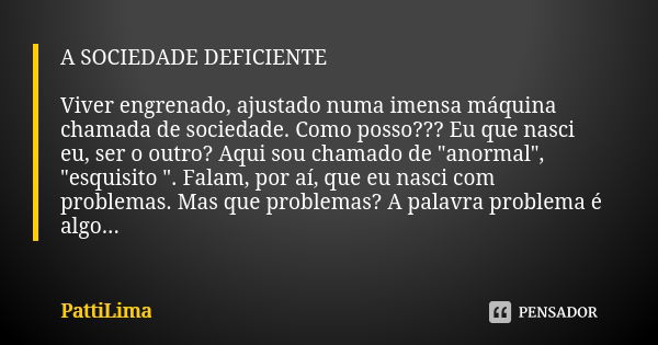 A SOCIEDADE DEFICIENTE Viver engrenado, ajustado numa imensa máquina chamada de sociedade. Como posso??? Eu que nasci eu, ser o outro? Aqui sou chamado de "... Frase de PattiLima.