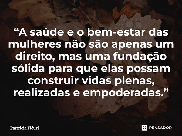 ⁠“A saúde e o bem-estar das mulheres não são apenas um direito, mas uma fundação sólida para que elas possam construir vidas plenas, realizadas e empoderadas.”... Frase de Pattricia Fléuri.