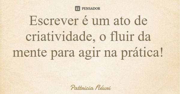 Escrever é um ato de criatividade, o fluir da mente para agir na prática!... Frase de Pattricia Fléuri.