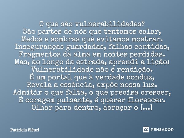 ⁠O que são vulnerabilidades? São partes de nós que tentamos calar, Medos e sombras que evitamos mostrar. Inseguranças guardadas, falhas contidas, Fragmentos da ... Frase de Pattricia Fléuri.