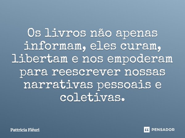 ⁠Os livros não apenas informam, eles curam, libertam e nos empoderam para reescrever nossas narrativas pessoais e coletivas.... Frase de Pattricia Fléuri.