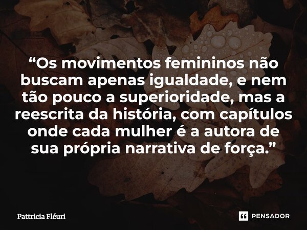 ⁠“Os movimentos femininos não buscam apenas igualdade, e nem tão pouco a superioridade, mas a reescrita da história, com capítulos onde cada mulher é a autora d... Frase de Pattricia Fléuri.