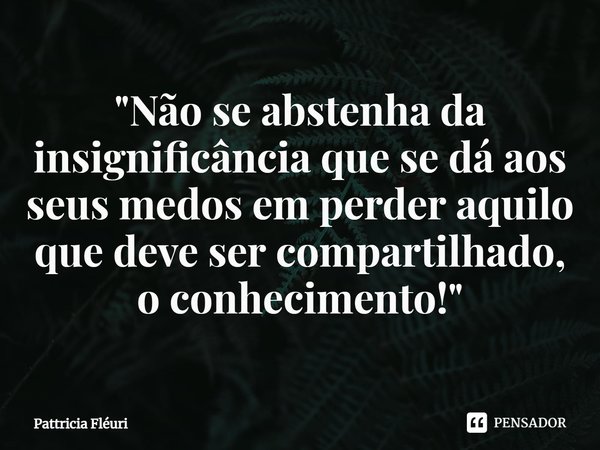 ⁠"Não se abstenha da insignificância que se dá aos seus medos em perder aquilo que deve ser compartilhado, o conhecimento!"... Frase de Pattricia Fléuri.