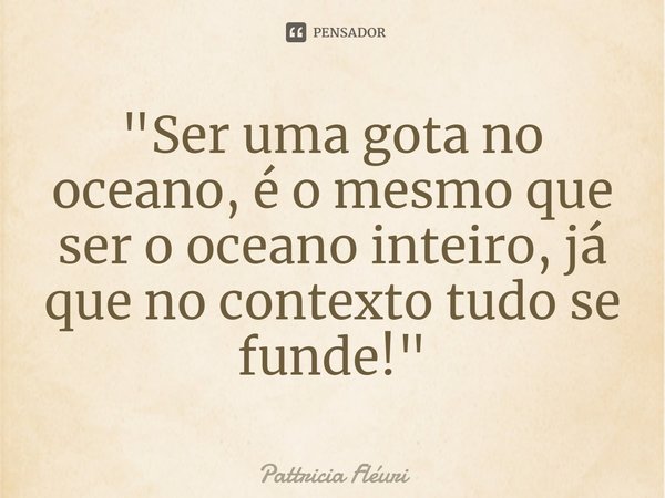 ⁠"Ser uma gota no oceano, é o mesmo que ser o oceano inteiro, já que no contexto tudo se funde!"... Frase de Pattricia Fléuri.