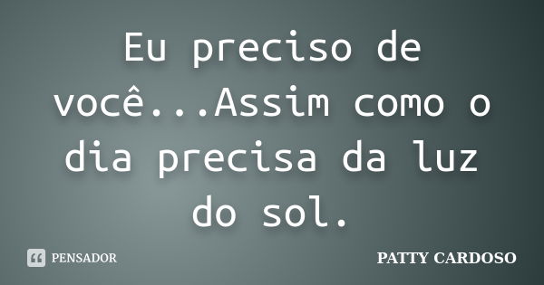 Eu preciso de você...Assim como o dia precisa da luz do sol.... Frase de PATTY CARDOSO.