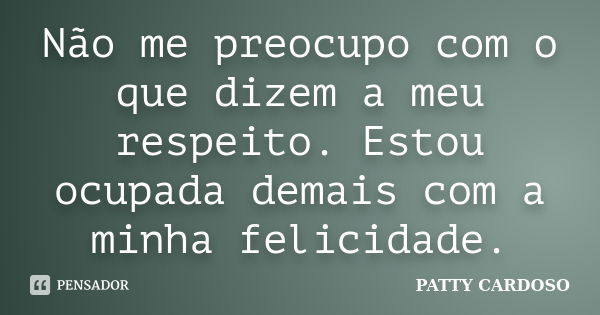 Não me preocupo com o que dizem a meu respeito. Estou ocupada demais com a minha felicidade.... Frase de PATTY CARDOSO.