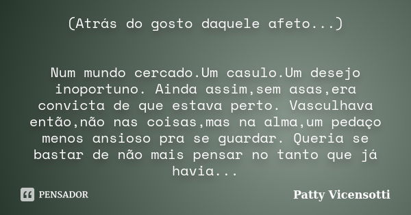 (Atrás do gosto daquele afeto...) Num mundo cercado.Um casulo.Um desejo inoportuno. Ainda assim,sem asas,era convicta de que estava perto. Vasculhava então,não ... Frase de Patty Vicensotti.