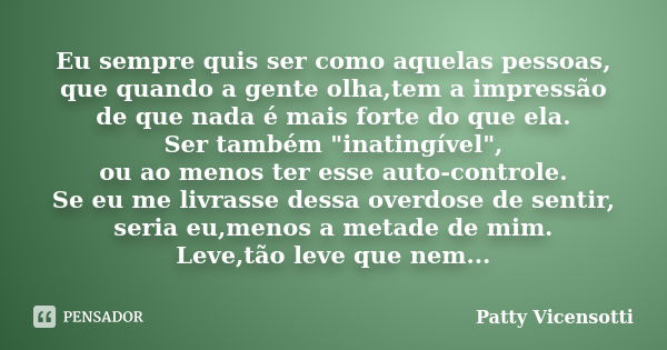 Eu sempre quis ser como aquelas pessoas, que quando a gente olha,tem a impressão de que nada é mais forte do que ela. Ser também "inatingível", ou ao ... Frase de Patty Vicensotti.