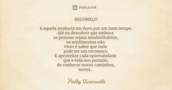 RECOMEÇO E aquela ausência me doeu por um bom tempo. Até eu descobrir que embora as pessoas sejam insubstituíveis, os sentimentos não. Viver é saber que tudo po... Frase de Patty Vicensotti.