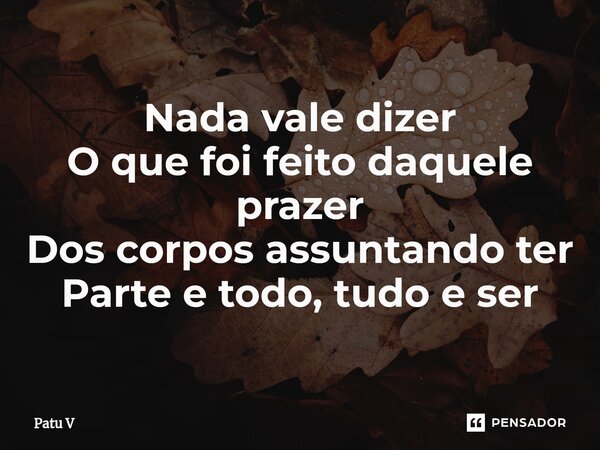 ⁠Nada vale dizer O que foi feito daquele prazer Dos corpos assuntando ter Parte e todo, tudo e ser... Frase de Patu V.