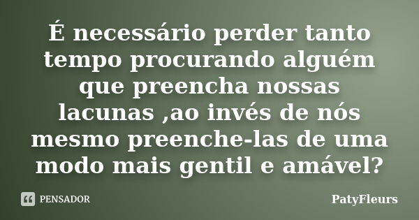 É necessário perder tanto tempo procurando alguém que preencha nossas lacunas ,ao invés de nós mesmo preenche-las de uma modo mais gentil e amável?... Frase de PatyFleurs.