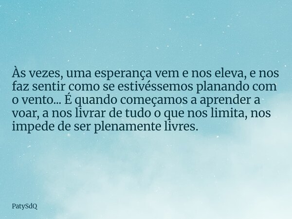 Às vezes, uma esperança vem e nos eleva, e nos faz sentir como se estivéssemos planando com o vento... É quando começamos a aprender a voar, a nos livrar de tud... Frase de PatySdQ.