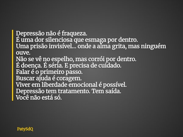 Depressão não é fraqueza. É uma dor silenciosa que esmaga por dentro. Uma prisão invisível… onde a alma grita, mas ninguém ouve. Não se vê no espelho, mas corró... Frase de PatySdQ.