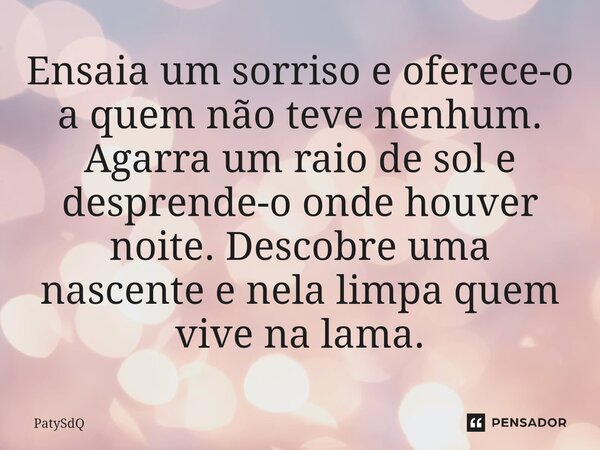 ⁠Ensaia um sorriso e oferece-o a quem não teve nenhum. Agarra um raio de sol e desprende-o onde houver noite. Descobre uma nascente e nela limpa quem vive na la... Frase de PatySdQ.