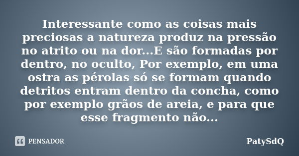 Interessante como as coisas mais preciosas a natureza produz na pressão no atrito ou na dor...E são formadas por dentro, no oculto, Por exemplo, em uma ostra as... Frase de PatySdQ.