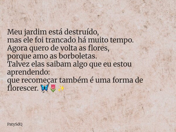 Meu jardim está destruído, mas ele foi trancado há muito tempo. Agora quero de volta as flores, porque amo as borboletas. Talvez elas saibam algo que eu estou a... Frase de PatySdQ.