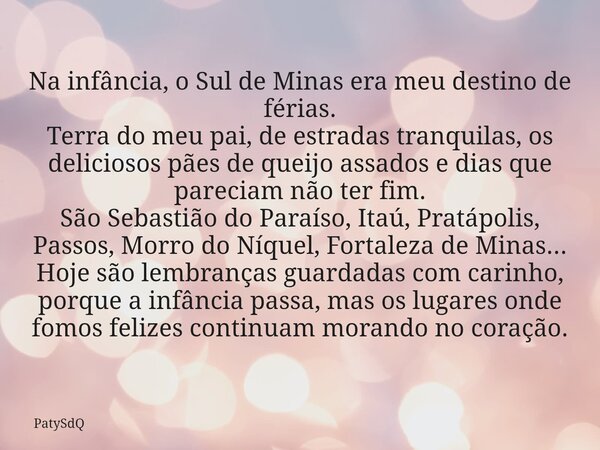 Na infância, o Sul de Minas era meu destino de férias. Terra do meu pai, de estradas tranquilas, os deliciosos pães de queijo assados e dias que pareciam não te... Frase de PatySdQ.
