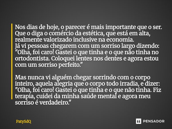 Nos dias de hoje, o parecer é mais importante que o ser. Que o diga o comércio da estética, que está em alta, realmente valorizado inclusive na economia. Já vi... Frase de PatySdQ.