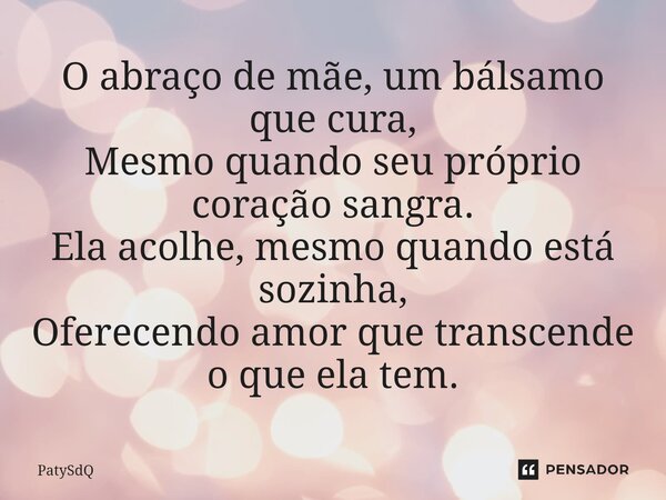 ⁠O abraço de mãe, um bálsamo que cura, Mesmo quando seu próprio coração sangra. Ela acolhe, mesmo quando está sozinha, Oferecendo amor que transcende o que ela ... Frase de PatySdQ.