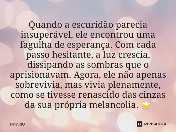 ⁠Quando a escuridão parecia insuperável, ele encontrou uma fagulha de esperança. Com cada passo hesitante, a luz crescia, dissipando as sombras que o aprisionav... Frase de PatySdQ.