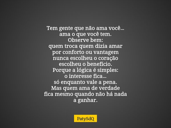 Tem gente que não ama você… ama o que você tem. Observe bem: quem troca quem dizia amar por conforto ou vantagem nunca escolheu o coração escolheu o benefício. ... Frase de PatySdQ.