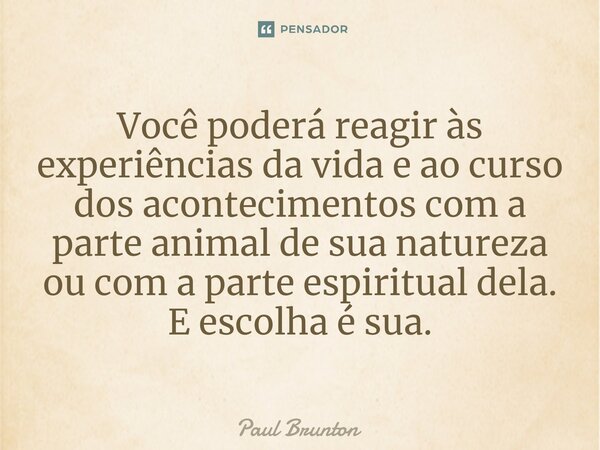 ⁠Você poderá reagir às experiências da vida e ao curso dos acontecimentos com a parte animal de sua natureza ou com a parte espiritual dela. E escolha é sua.... Frase de Paul Brunton.