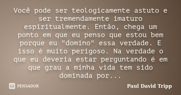 Você pode ser teologicamente astuto e ser tremendamente imaturo espiritualmente. Então, chega um ponto em que eu penso que estou bem porque eu "domino"... Frase de Paul David Tripp.