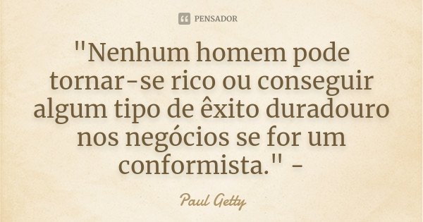 "Nenhum homem pode tornar-se rico ou conseguir algum tipo de êxito duradouro nos negócios se for um conformista." -... Frase de Paul Getty.