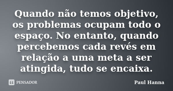 Quando não temos objetivo, os problemas ocupam todo o espaço. No entanto, quando percebemos cada revés em relação a uma meta a ser atingida, tudo se encaixa.... Frase de Paul Hanna.