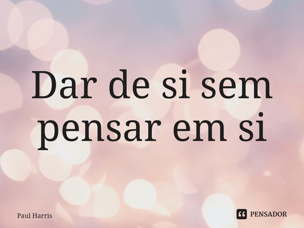 ⁠Dar de si sem pensar em si... Frase de Paul Harris.