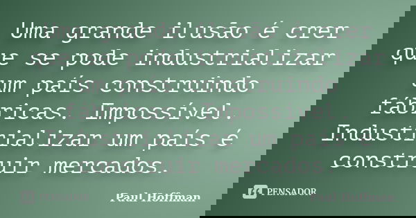 Uma grande ilusão é crer que se pode industrializar um país construindo fábricas. Impossível. Industrializar um país é construir mercados.... Frase de Paul Hoffman.