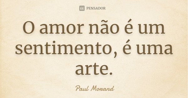 O amor não é um sentimento, é uma arte.... Frase de Paul Morand.