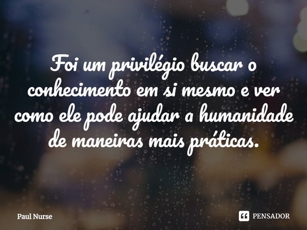 ⁠Foi um privilégio buscar o conhecimento em si mesmo e ver como ele pode ajudar a humanidade de maneiras mais práticas.... Frase de Paul Nurse.