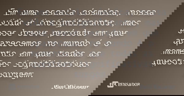 Em uma escala cósmica, nossa vida é insignificante, mas esse breve período em que aparecemos no mundo é o momento em que todas as questões significativas surgem... Frase de Paul Ricoeur.