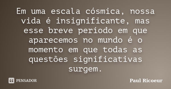 Em uma escala cósmica, nossa vida é insignificante, mas esse breve período em que aparecemos no mundo é o momento em que todas as questões significativas surgem... Frase de Paul Ricoeur.