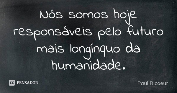 Nós somos hoje responsáveis pelo futuro mais longínquo da humanidade.... Frase de Paul Ricoeur.